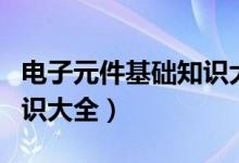 电子元件基础知识大全视频（电子元件基础知识大全）