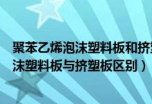 聚苯乙烯泡沫塑料板和挤塑聚苯板有什么区别（聚苯乙烯泡沫塑料板与挤塑板区别）