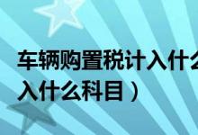 车辆购置税计入什么会计分录（车辆购置税计入什么科目）