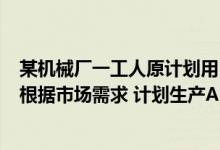 某机械厂一工人原计划用13h生产一批零件（某工程机械厂根据市场需求 计划生产A B两种型号的大型挖掘）