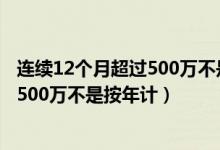 连续12个月超过500万不是按年计提的吗（连续12个月超过500万不是按年计）