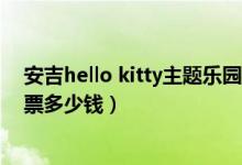 安吉hello kitty主题乐园（浙江安吉hellokitty主题乐园门票多少钱）