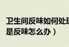 卫生间反味如何处理（楼上冲水楼下卫生间老是反味怎么办）