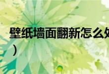 壁纸墙面翻新怎么处理（旧墙贴壁纸怎么处理）