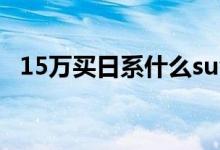 15万买日系什么suv车好（选择性多么？）